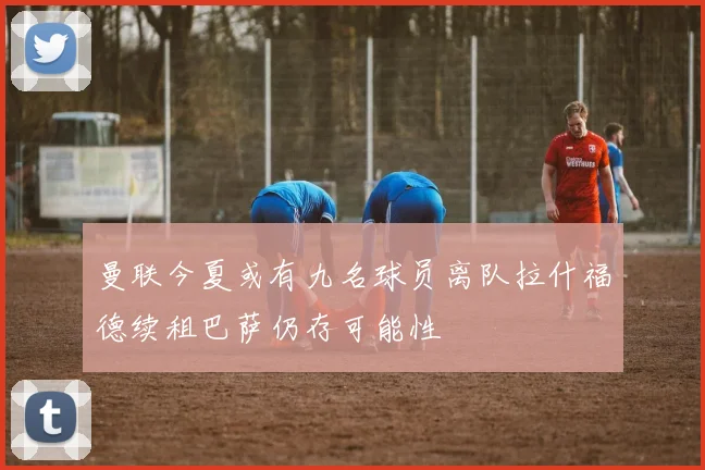 曼联今夏或有九名球员离队拉什福德续租巴萨仍存可能性