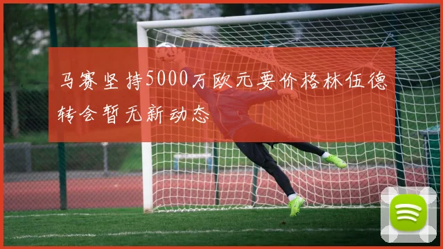 马赛坚持5000万欧元要价格林伍德转会暂无新动态