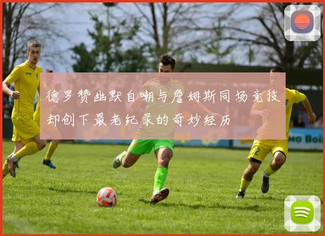 德罗赞幽默自嘲与詹姆斯同场竞技却创下最老纪录的奇妙经历