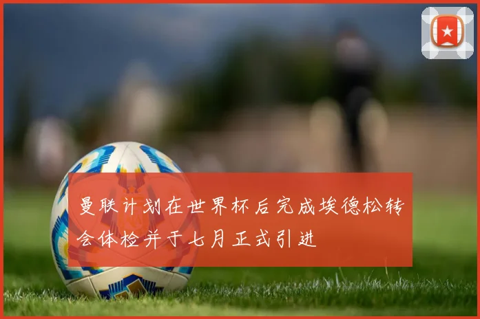 曼联计划在世界杯后完成埃德松转会体检并于七月正式引进