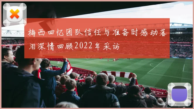 梅西回忆团队信任与准备时感动落泪深情回顾2022年采访
