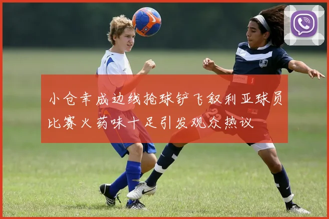 小仓幸成边线抢球铲飞叙利亚球员比赛火药味十足引发观众热议