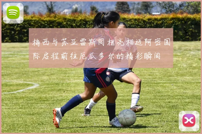梅西与苏亚雷斯同框亮相迈阿密国际启程前往厄瓜多尔的精彩瞬间