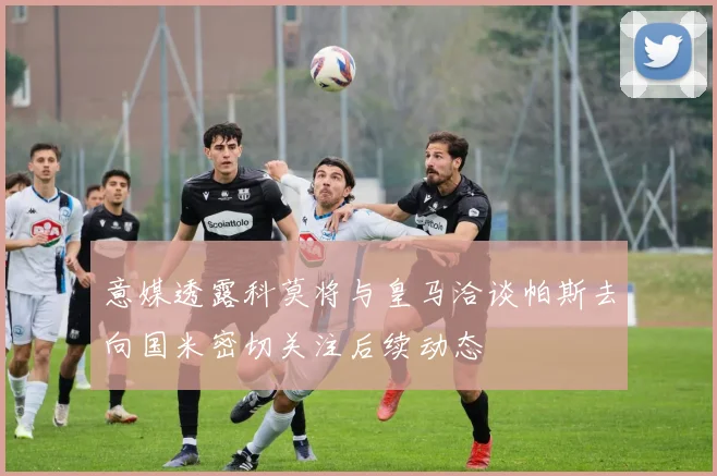 意媒透露科莫将与皇马洽谈帕斯去向国米密切关注后续动态
