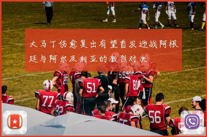 大马丁伤愈复出有望首发迎战阿根廷与阿尔及利亚的激烈对决