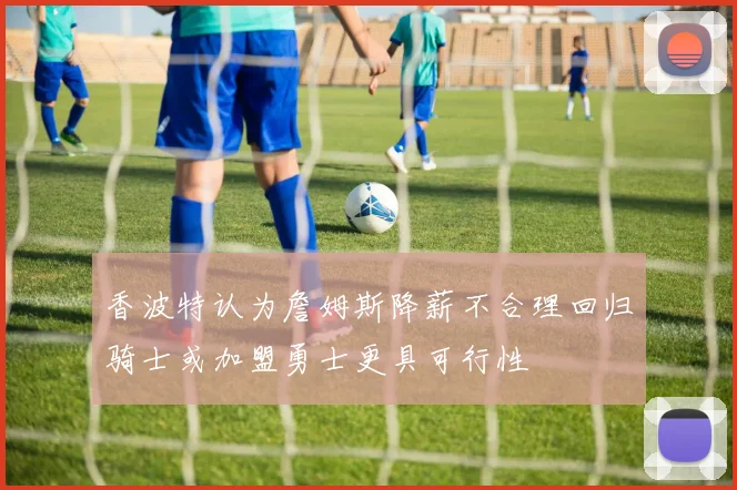 香波特认为詹姆斯降薪不合理回归骑士或加盟勇士更具可行性