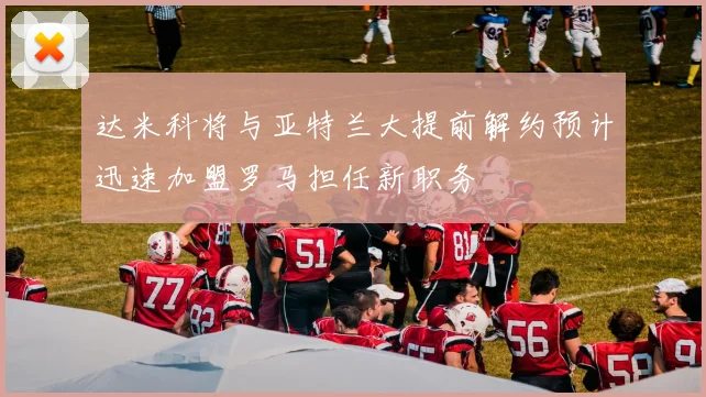 达米科将与亚特兰大提前解约预计迅速加盟罗马担任新职务
