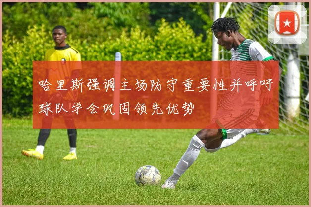 哈里斯强调主场防守重要性并呼吁球队学会巩固领先优势