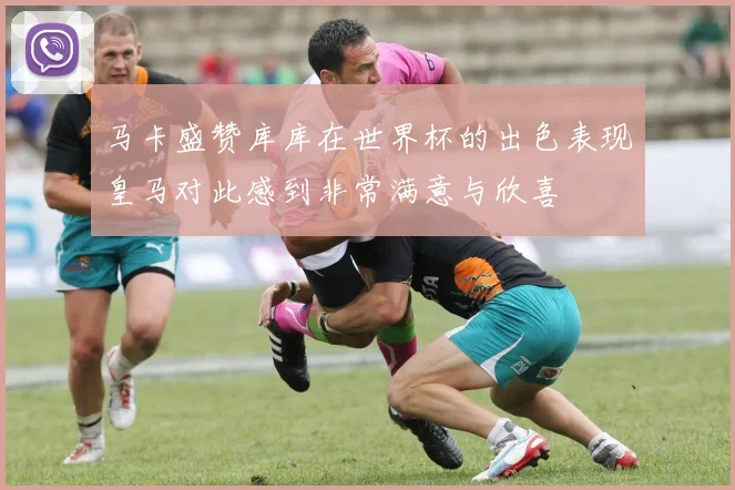 马卡盛赞库库在世界杯的出色表现皇马对此感到非常满意与欣喜