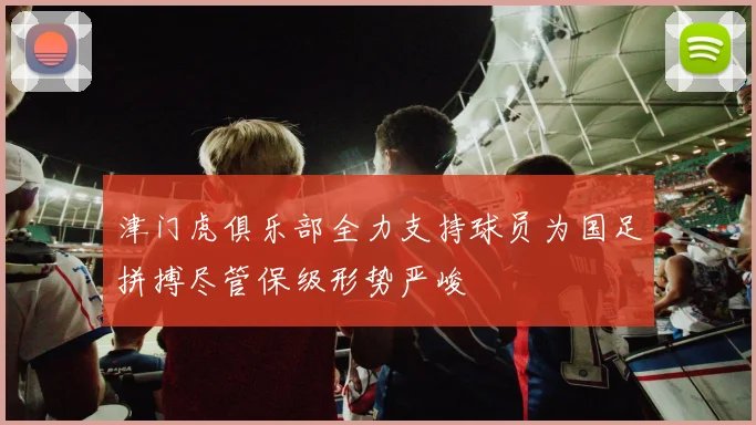 津门虎俱乐部全力支持球员为国足拼搏尽管保级形势严峻