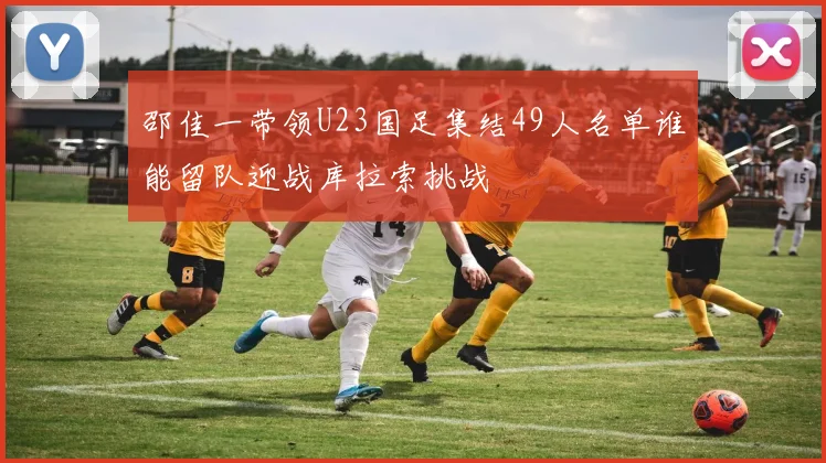 邵佳一带领U23国足集结49人名单谁能留队迎战库拉索挑战