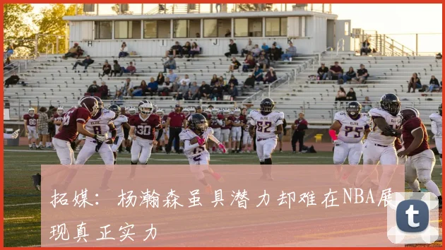 拓媒：杨瀚森虽具潜力却难在NBA展现真正实力