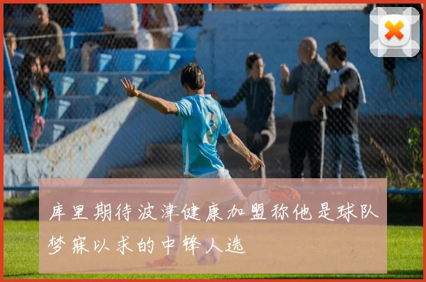 库里期待波津健康加盟称他是球队梦寐以求的中锋人选
