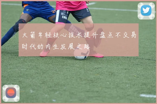 火箭年轻核心技术提升盘点不交易时代的内生发展之路