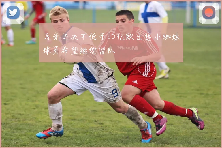 马竞坚决不低于15亿欧出售小蜘蛛球员希望继续留队